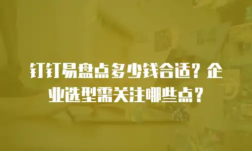 钉钉易盘点多少钱合适？企业选型需关注哪些点？