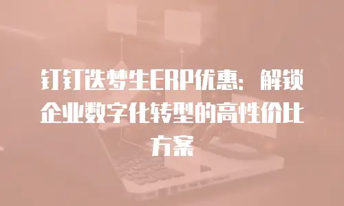 钉钉迭梦生ERP优惠：解锁企业数字化转型的高性价比方案