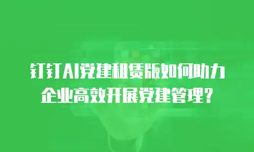 钉钉AI党建租赁版如何助力企业高效开展党建管理？