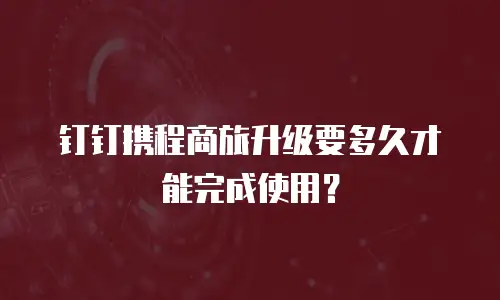 钉钉携程商旅升级要多久才能完成使用？