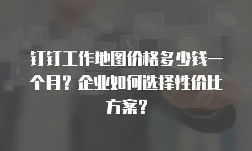 钉钉工作地图价格多少钱一个月？企业如何选择性价比方案？