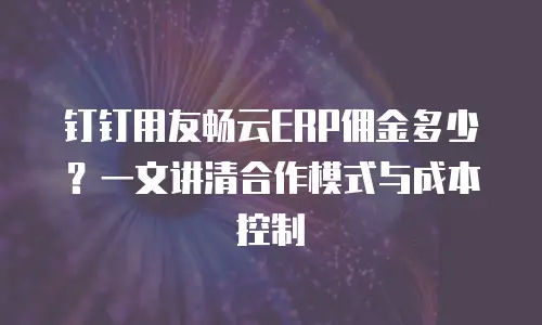 钉钉用友畅云ERP佣金多少？一文讲清合作模式与成本控制