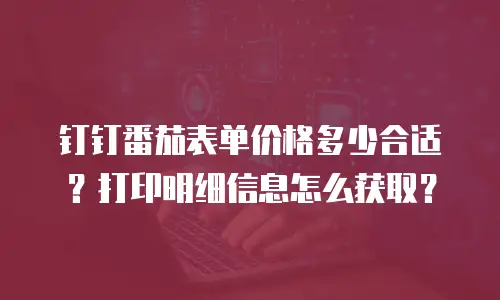 钉钉番茄表单价格多少合适？打印明细信息怎么获取？