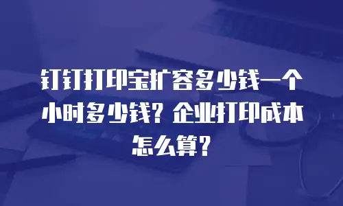 钉钉打印宝扩容多少钱一个小时多少钱？企业打印成本怎么算？