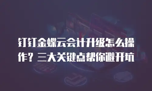 钉钉金蝶云会计升级怎么操作？三大关键点帮你避开坑