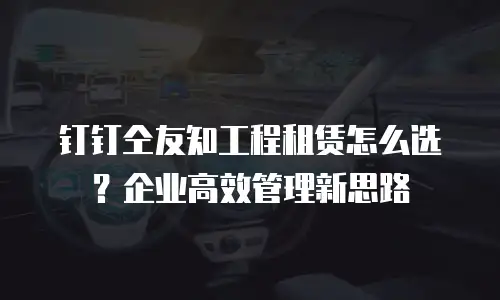 钉钉仝友知工程租赁怎么选？企业高效管理新思路