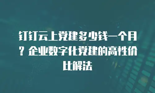 钉钉云上党建多少钱一个月？企业数字化党建的高性价比解法