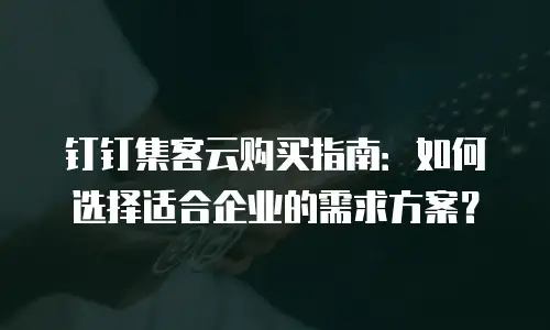 钉钉集客云购买指南：如何选择适合企业的需求方案？