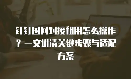 钉钉国网对接租用怎么操作？一文讲清关键步骤与适配方案