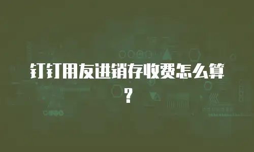 钉钉用友进销存收费怎么算？