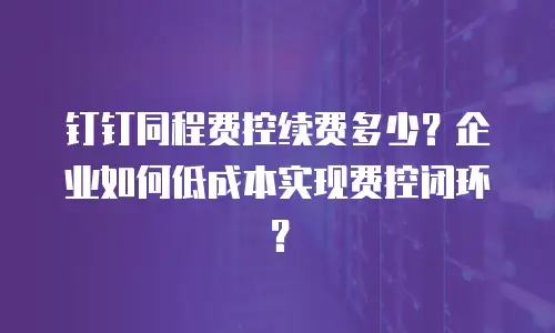 钉钉同程费控续费多少？企业如何低成本实现费控闭环？