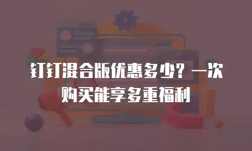 钉钉混合版优惠多少？一次购买能享多重福利