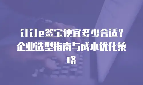 钉钉e签宝便宜多少合适？企业选型指南与成本优化策略