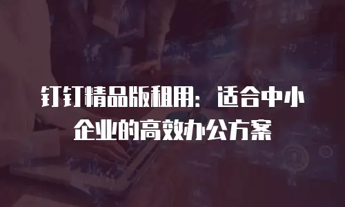 钉钉精品版租用：适合中小企业的高效办公方案