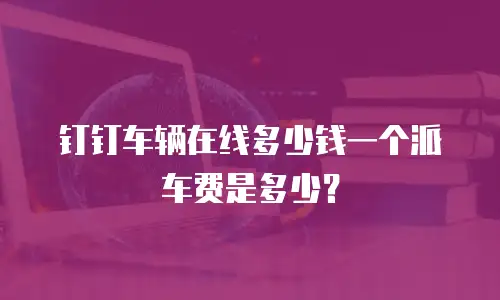 钉钉车辆在线多少钱一个派车费是多少？