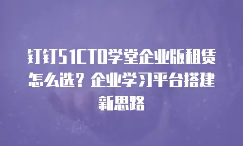 钉钉51CTO学堂企业版租赁怎么选？企业学习平台搭建新思路