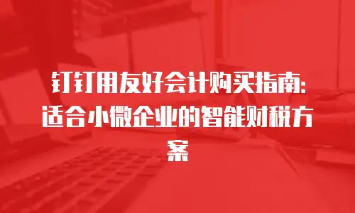钉钉用友好会计购买指南：适合小微企业的智能财税方案