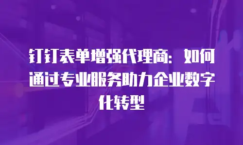 钉钉表单增强代理商：如何通过专业服务助力企业数字化转型