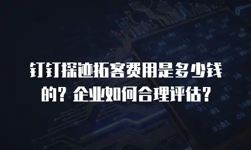 钉钉探迹拓客费用是多少钱的？企业如何合理评估？