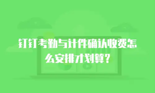 钉钉考勤与计件确认收费怎么安排才划算？