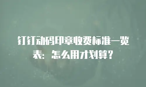 钉钉动码印章收费标准一览表：怎么用才划算？