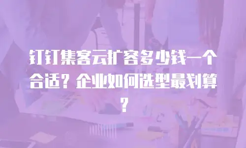 钉钉集客云扩容多少钱一个合适？企业如何选型最划算？