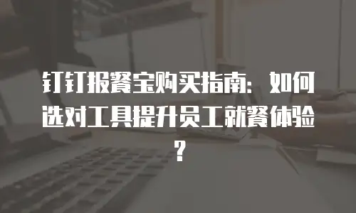 钉钉报餐宝购买指南：如何选对工具提升员工就餐体验？