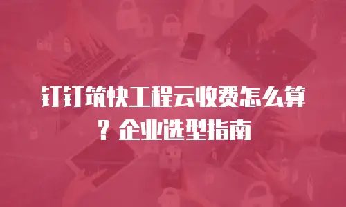 钉钉筑快工程云收费怎么算？企业选型指南