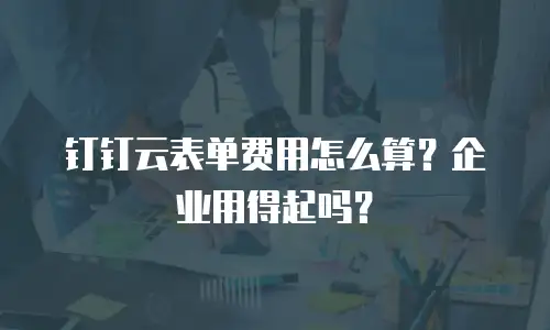 钉钉云表单费用怎么算？企业用得起吗？
