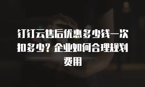 钉钉云售后优惠多少钱一次扣多少？企业如何合理规划费用