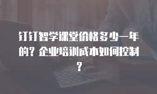 钉钉智学课堂价格多少一年的？企业培训成本如何控制？