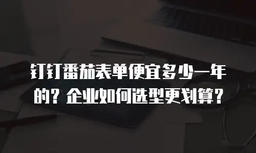 钉钉番茄表单便宜多少一年的？企业如何选型更划算？