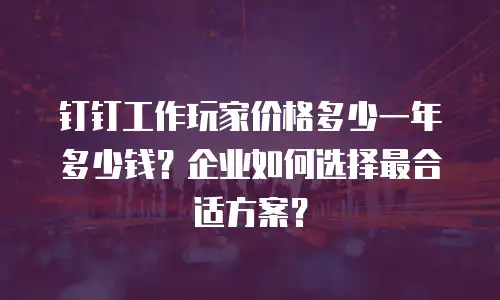 钉钉工作玩家价格多少一年多少钱？企业如何选择最合适方案？