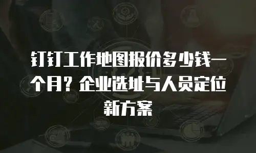 钉钉工作地图报价多少钱一个月？企业选址与人员定位新方案