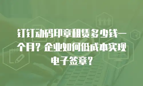 钉钉动码印章租赁多少钱一个月？企业如何低成本实现电子签章？