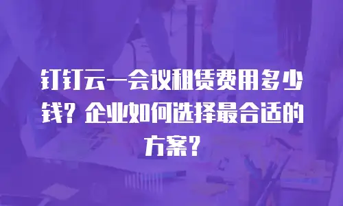 钉钉云一会议租赁费用多少钱？企业如何选择最合适的方案？