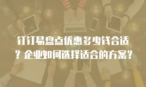 钉钉易盘点优惠多少钱合适？企业如何选择适合的方案？