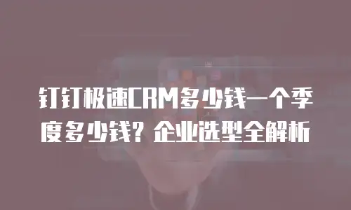 钉钉极速CRM多少钱一个季度多少钱？企业选型全解析