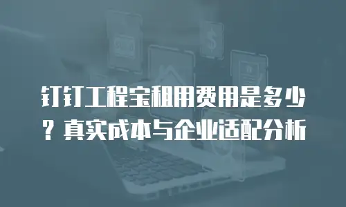 钉钉工程宝租用费用是多少？真实成本与企业适配分析