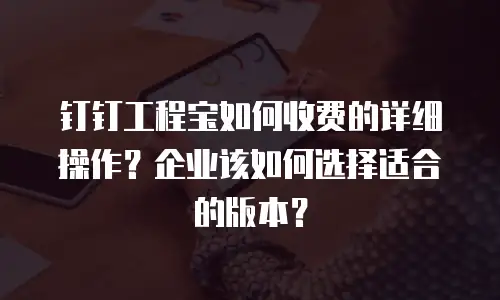 钉钉工程宝如何收费的详细操作？企业该如何选择适合的版本？