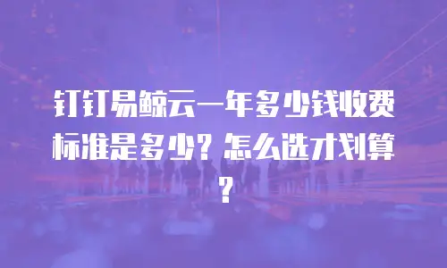 钉钉易鲸云一年多少钱收费标准是多少？怎么选才划算？