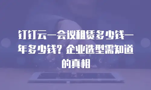 钉钉云一会议租赁多少钱一年多少钱？企业选型需知道的真相