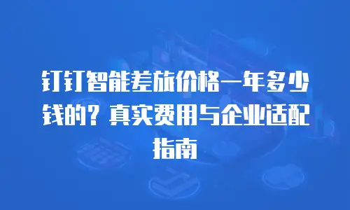 钉钉智能差旅价格一年多少钱的？真实费用与企业适配指南