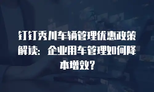 钉钉秀川车辆管理优惠政策解读：企业用车管理如何降本增效？
