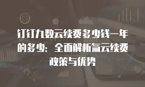 钉钉九数云续费多少钱一年的多少：全面解析氚云续费政策与优势