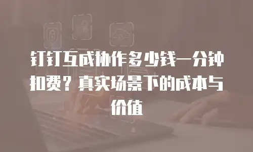 钉钉互成协作多少钱一分钟扣费？真实场景下的成本与价值