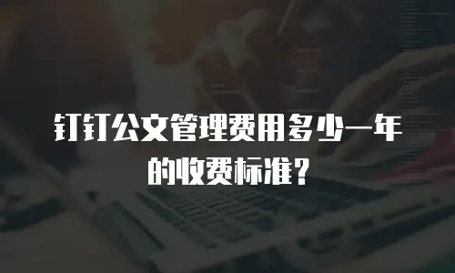钉钉公文管理费用多少一年的收费标准？
