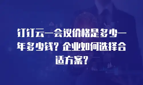 钉钉云一会议价格是多少一年多少钱？企业如何选择合适方案？