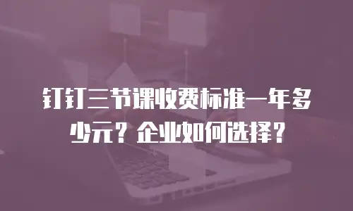 钉钉三节课收费标准一年多少元？企业如何选择？
