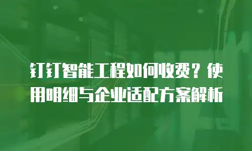 钉钉智能工程如何收费？使用明细与企业适配方案解析